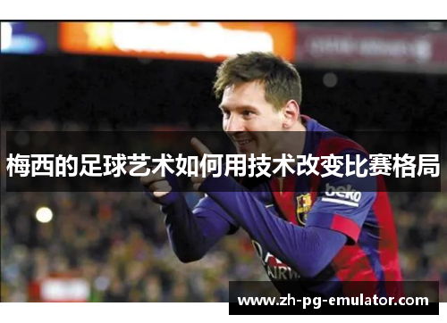 梅西的足球艺术如何用技术改变比赛格局 梅西的足球艺术如何用技术改变比赛格局