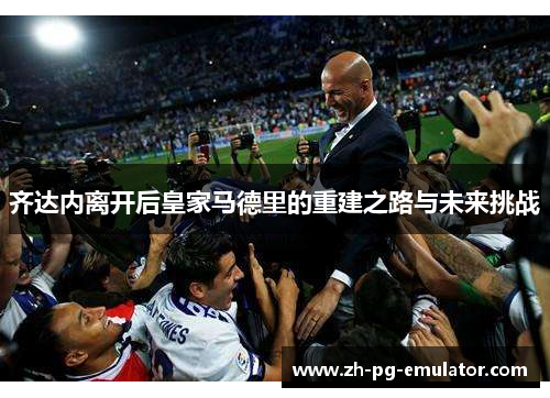 齐达内离开后皇家马德里的重建之路与未来挑战 齐达内离开后皇家马德里的重建之路与未来挑战