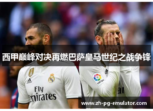 西甲巅峰对决再燃巴萨皇马世纪之战争锋 西甲巅峰对决再燃巴萨皇马世纪之战争锋