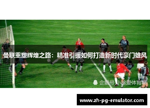 曼联重塑辉煌之路:精准引援如何打造新时代豪门雄风 曼联重塑辉煌之路:精准引援如何打造新时代豪门雄风