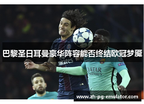 巴黎圣日耳曼豪华阵容能否终结欧冠梦魇 巴黎圣日耳曼豪华阵容能否终结欧冠梦魇