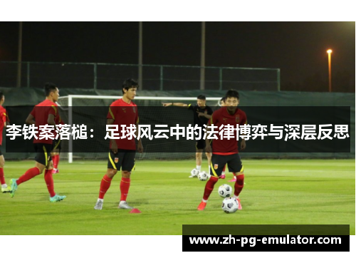 李铁案落槌:足球风云中的法律博弈与深层反思 李铁案落槌:足球风云中的法律博弈与深层反思