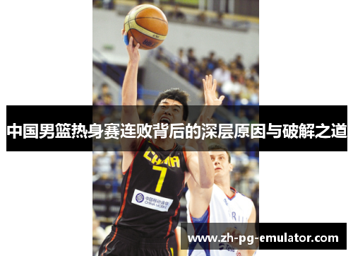 中国男篮热身赛连败背后的深层原因与破解之道 中国男篮热身赛连败背后的深层原因与破解之道