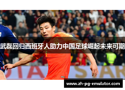 武磊回归西班牙人助力中国足球崛起未来可期 武磊回归西班牙人助力中国足球崛起未来可期