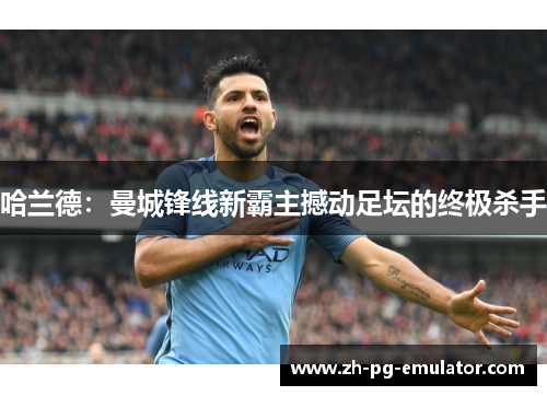 哈兰德:曼城锋线新霸主撼动足坛的终极杀手 哈兰德:曼城锋线新霸主撼动足坛的终极杀手