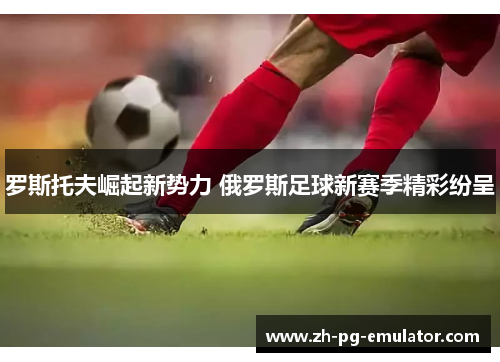 罗斯托夫崛起新势力 俄罗斯足球新赛季精彩纷呈 罗斯托夫崛起新势力 俄罗斯足球新赛季精彩纷呈