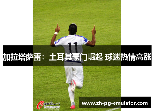 加拉塔萨雷:土耳其豪门崛起 球迷热情高涨 加拉塔萨雷:土耳其豪门崛起 球迷热情高涨