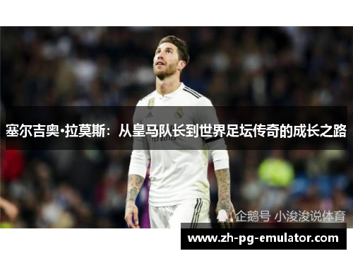 塞尔吉奥·拉莫斯:从皇马队长到世界足坛传奇的成长之路 塞尔吉奥·拉莫斯:从皇马队长到世界足坛传奇的成长之路