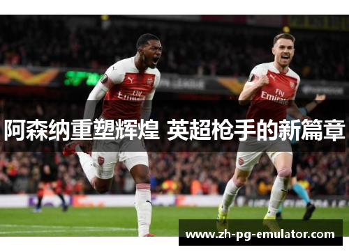 阿森纳重塑辉煌 英超枪手的新篇章