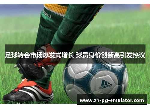 足球转会市场爆发式增长 球员身价创新高引发热议