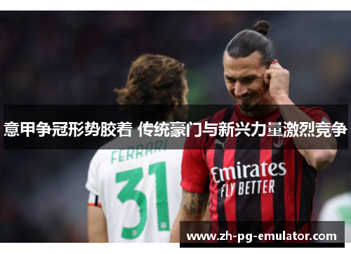 意甲争冠形势胶着 传统豪门与新兴力量激烈竞争 意甲争冠形势胶着 传统豪门与新兴力量激烈竞争