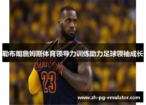 勒布朗詹姆斯体育领导力训练助力足球领袖成长 勒布朗詹姆斯体育领导力训练助力足球领袖成长