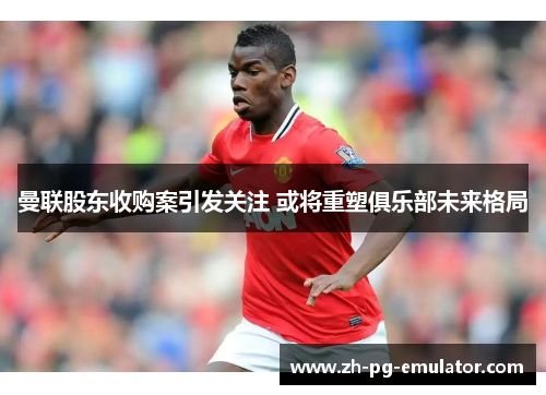 曼联股东收购案引发关注 或将重塑俱乐部未来格局