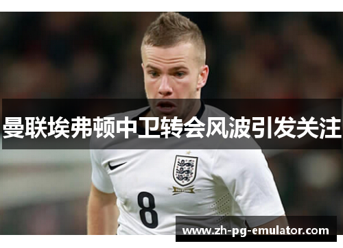 曼联埃弗顿中卫转会风波引发关注 曼联埃弗顿中卫转会风波引发关注