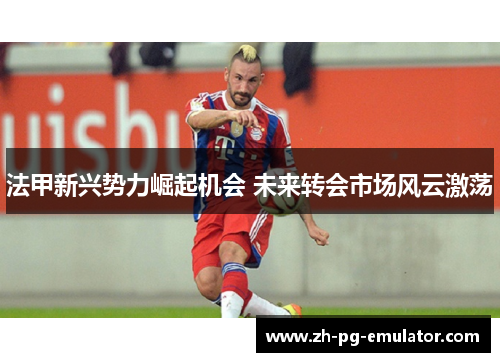 法甲新兴势力崛起机会 未来转会市场风云激荡