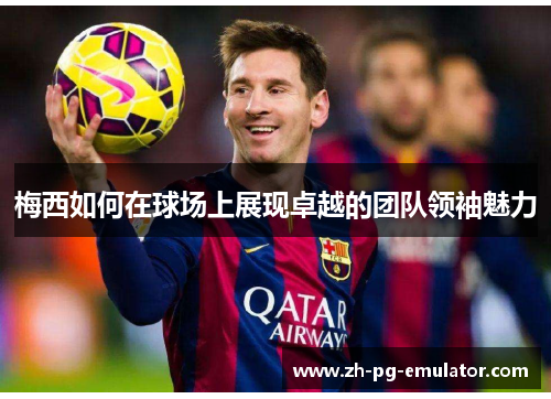 梅西如何在球场上展现卓越的团队领袖魅力 梅西如何在球场上展现卓越的团队领袖魅力