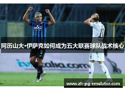 阿历山大·伊萨克如何成为五大联赛球队战术核心 阿历山大·伊萨克如何成为五大联赛球队战术核心