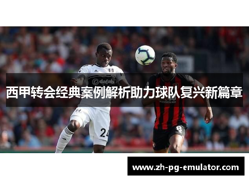 西甲转会经典案例解析助力球队复兴新篇章 西甲转会经典案例解析助力球队复兴新篇章